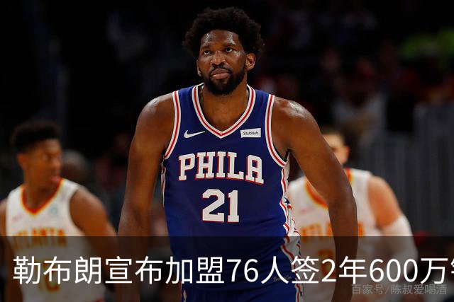 勒布朗宣布加盟76人签2年600万镑合同：原以为最后一战，坦言“还能给更多”