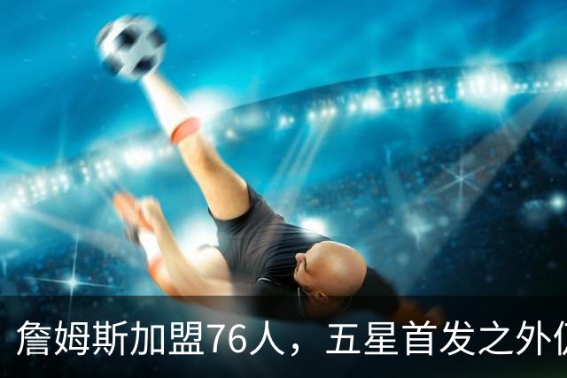 詹姆斯加盟76人，五星首发之外仍将补强，沃特森等三人成目标